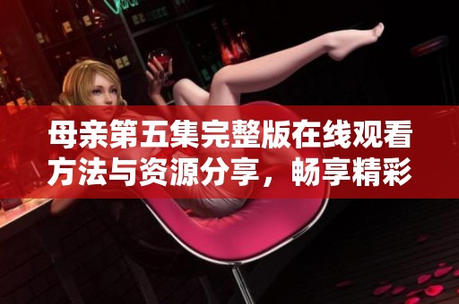 母親第五集完整版在線觀看方法與資源分享，暢享精彩劇情不容錯(cuò)過(guò)