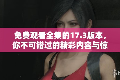 免費(fèi)觀看全集的17.3版本，你不可錯(cuò)過的精彩內(nèi)容與驚喜體驗(yàn)