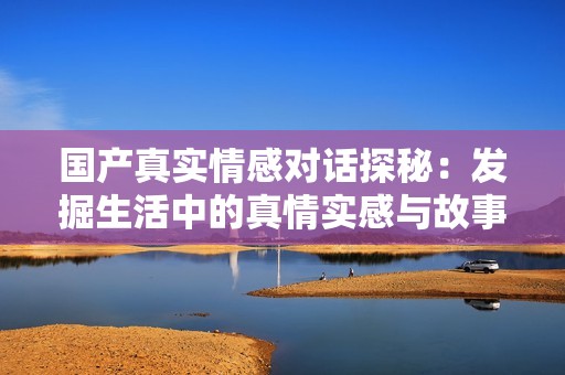 國產(chǎn)真實(shí)情感對(duì)話探秘：發(fā)掘生活中的真情實(shí)感與故事分享