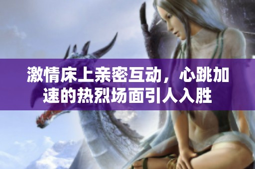 激情床上親密互動(dòng),心跳加速的熱烈場(chǎng)面引人入勝 激情床上親密互動(dòng),心跳加速的熱烈場(chǎng)面引人入勝