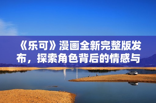 《樂(lè)可》漫畫全新完整版發(fā)布，探索角色背后的情感與故事旅程