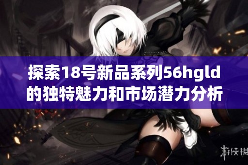 探索18號新品系列56hgld的獨(dú)特魅力和市場潛力分析