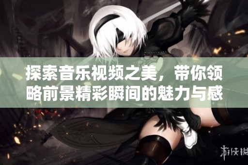 探索音樂視頻之美，帶你領(lǐng)略前景精彩瞬間的魅力與感動