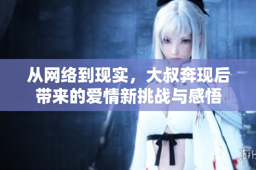 從網(wǎng)絡(luò)到現(xiàn)實，大叔奔現(xiàn)后帶來的愛情新挑戰(zhàn)與感悟