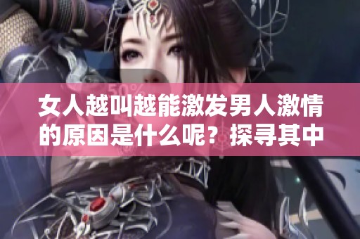 女人越叫越能激發(fā)男人激情的原因是什么呢？探尋其中的心理與生理背后真相。