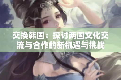 交換韓國：探討兩國文化交流與合作的新機(jī)遇與挑戰(zhàn)