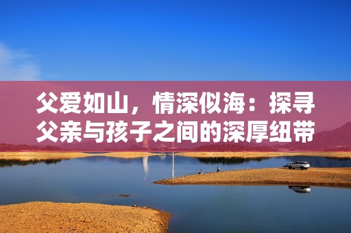 父愛如山，情深似海：探尋父親與孩子之間的深厚紐帶