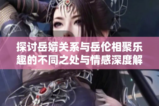 探討岳婿關(guān)系與岳倫相聚樂趣的不同之處與情感深度解析 探討岳婿關(guān)系與岳倫相聚樂趣的不同之處與情感深度解析