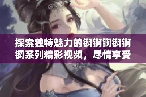 探索獨特魅力的錒錒錒錒錒錒系列精彩視頻，盡情享受濕潤新體驗