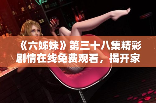 《六姊妹》第三十八集精彩劇情在線免費觀看，揭開家庭秘密與感人時刻