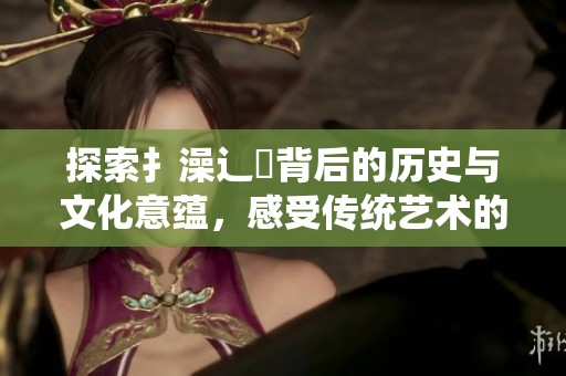 探索扌澡辶畐背后的歷史與文化意蘊，感受傳統(tǒng)藝術(shù)的魅力與傳承
