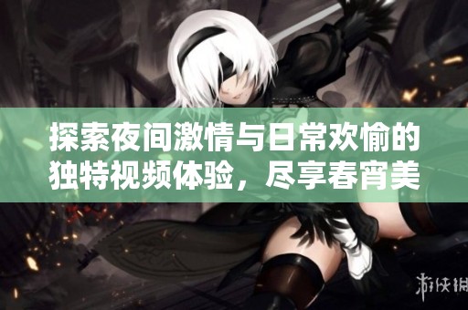 探索夜間激情與日常歡愉的獨特視頻體驗，盡享春宵美好時光