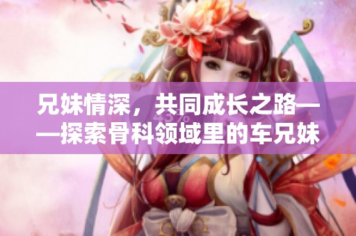 兄妹情深，共同成長(zhǎng)之路——探索骨科領(lǐng)域里的車兄妹故事