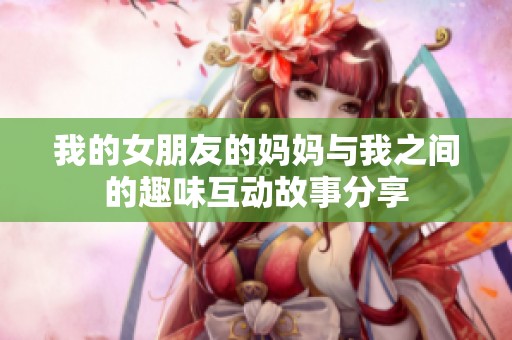我的女朋友的媽媽與我之間的趣味互動故事分享