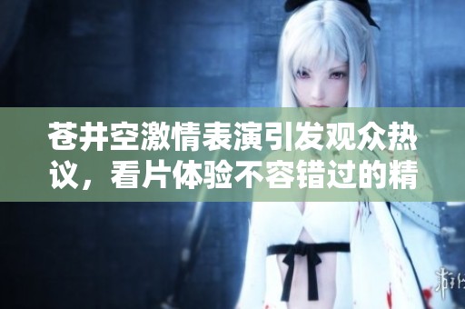 蒼井空激情表演引發(fā)觀眾熱議，看片體驗(yàn)不容錯(cuò)過的精彩瞬間