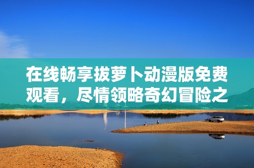 在線暢享拔蘿卜動漫版免費(fèi)觀看，盡情領(lǐng)略奇幻冒險(xiǎn)之旅