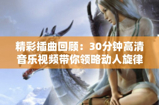 精彩插曲回顧：30分鐘高清音樂視頻帶你領(lǐng)略動(dòng)人旋律與故事情感