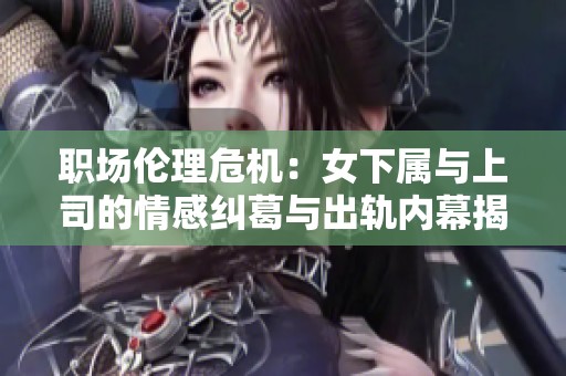 職場(chǎng)倫理危機(jī)：女下屬與上司的情感糾葛與出軌內(nèi)幕揭秘