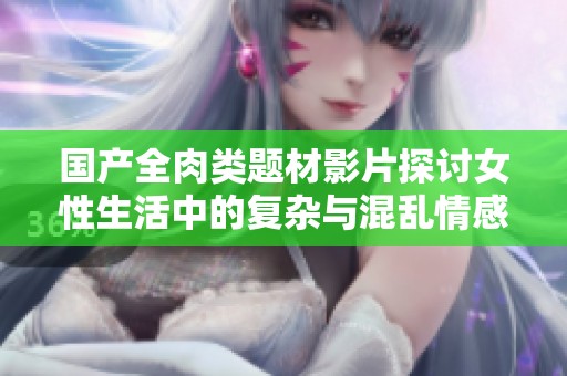 國產(chǎn)全肉類題材影片探討女性生活中的復雜與混亂情感