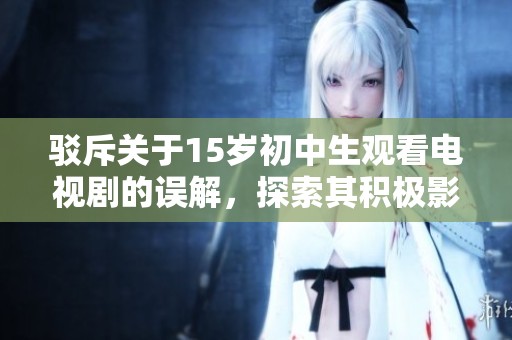 駁斥關(guān)于15歲初中生觀看電視劇的誤解，探索其積極影響與合理方式