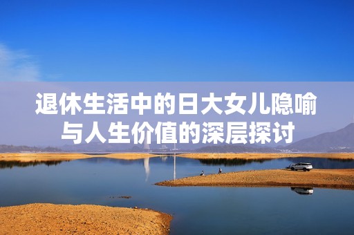 退休生活中的日大女兒隱喻與人生價(jià)值的深層探討