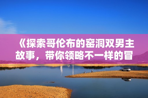 《探索哥倫布的窯洞雙男主故事,帶你領(lǐng)略不一樣的冒險(xiǎn)與情感旅程》 《探索哥倫布的窯洞雙男主故事,帶你領(lǐng)略不一樣的冒險(xiǎn)與情感旅程》