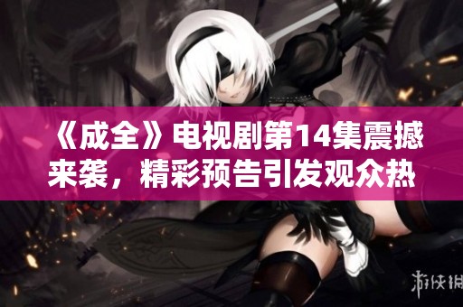 《成全》電視劇第14集震撼來襲,精彩預(yù)告引發(fā)觀眾熱議與期待 《成全》電視劇第14集震撼來襲,精彩預(yù)告引發(fā)觀眾熱議與期待