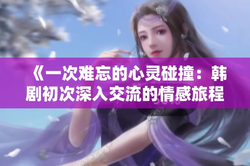 《一次難忘的心靈碰撞：韓劇初次深入交流的情感旅程》
