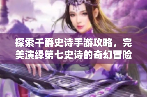 探索千爵史詩手游攻略，完美演繹第七史詩的奇幻冒險之旅