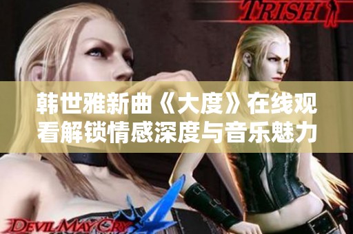韓世雅新曲《大度》在線觀看解鎖情感深度與音樂魅力的全新體驗
