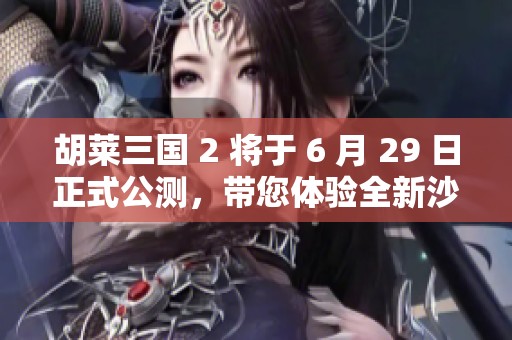 胡萊三國 2 將于 6 月 29 日正式公測，帶您體驗全新沙盤戰(zhàn)略手游魅力