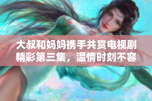大叔和媽媽攜手共賞電視劇精彩第三集，溫情時(shí)刻不容錯(cuò)過