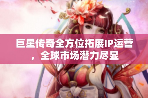 巨星傳奇全方位拓展IP運營，全球市場潛力盡顯