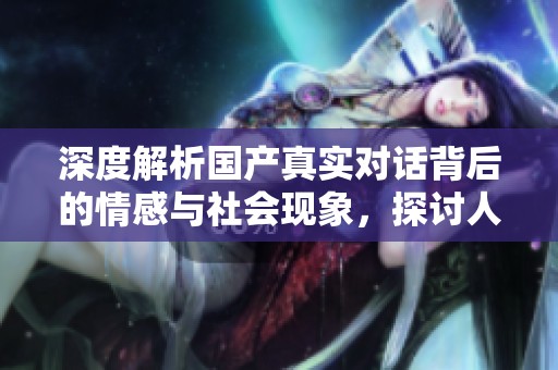 深度解析國(guó)產(chǎn)真實(shí)對(duì)話背后的情感與社會(huì)現(xiàn)象，探討人際關(guān)系的復(fù)雜性