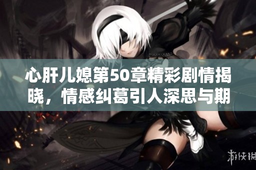 心肝兒媳第50章精彩劇情揭曉，情感糾葛引人深思與期待