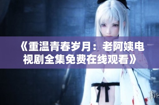 《重溫青春歲月：老阿姨電視劇全集免費(fèi)在線觀看》