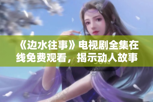 《邊水往事》電視劇全集在線免費(fèi)觀看，揭示動(dòng)人故事與人生哲理