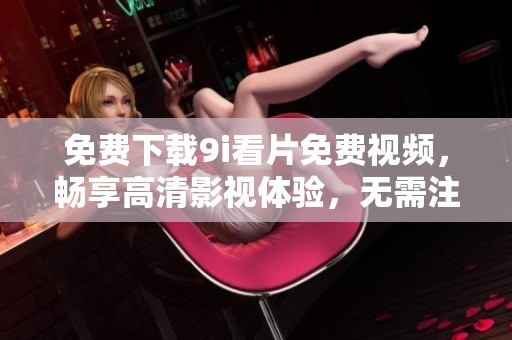 免費(fèi)下載9i看片免費(fèi)視頻，暢享高清影視體驗(yàn)，無(wú)需注冊(cè)輕松觀看