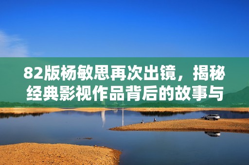 82版楊敏思再次出鏡，揭秘經(jīng)典影視作品背后的故事與回憶