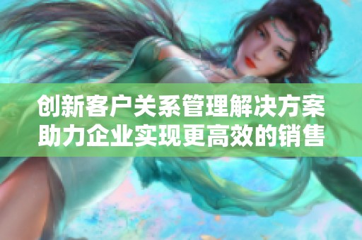 創(chuàng)新客戶關系管理解決方案助力企業(yè)實現更高效的銷售與服務轉型