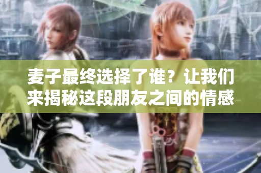 麥子最終選擇了誰？讓我們來揭秘這段朋友之間的情感糾葛與深厚友誼。