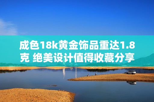 成色18k黃金飾品重達(dá)1.8克 絕美設(shè)計(jì)值得收藏分享