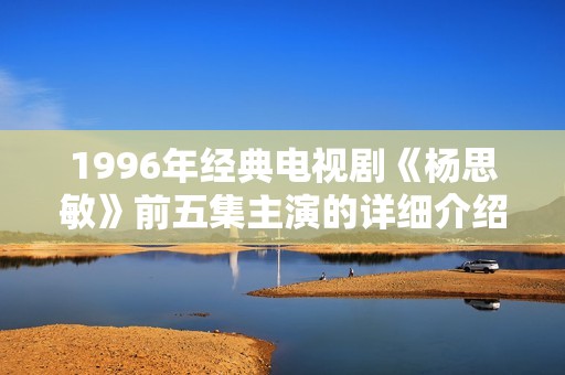 1996年經(jīng)典電視劇《楊思敏》前五集主演的詳細介紹與回顧