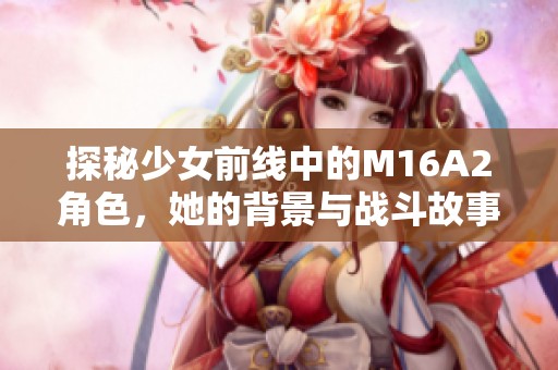 探秘少女前線中的M16A2角色，她的背景與戰(zhàn)斗故事解析