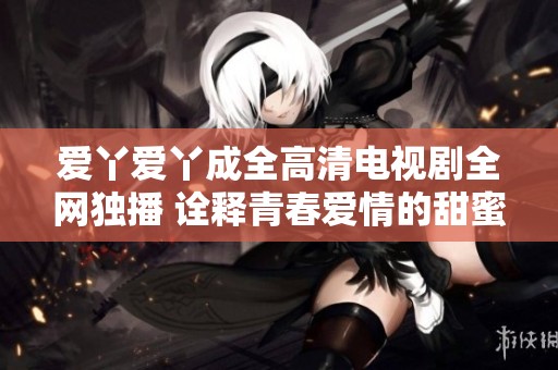 愛丫愛丫成全高清電視劇全網獨播 詮釋青春愛情的甜蜜與成長
