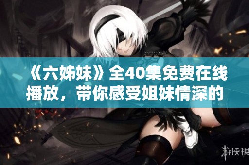 《六姊妹》全40集免費(fèi)在線(xiàn)播放,帶你感受姐妹情深的溫暖與感動(dòng) 《六姊妹》全40集免費(fèi)在線(xiàn)播放,帶你感受姐妹情深的溫暖與感動(dòng)