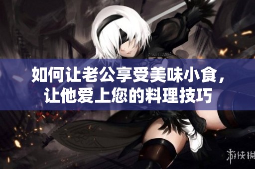 如何讓老公享受美味小食，讓他愛(ài)上您的料理技巧