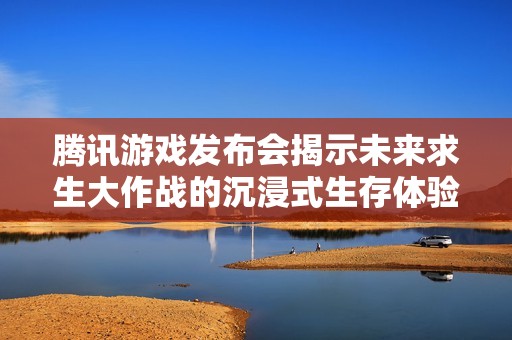 騰訊游戲發(fā)布會(huì)揭示未來求生大作戰(zhàn)的沉浸式生存體驗(yàn)與創(chuàng)新玩法