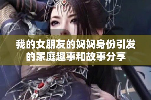 我的女朋友的媽媽身份引發(fā)的家庭趣事和故事分享