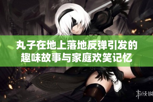 丸子在地上落地反彈引發(fā)的趣味故事與家庭歡笑記憶